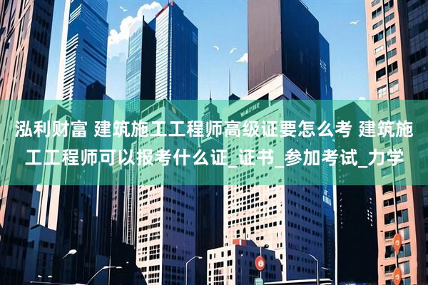 泓利财富 建筑施工工程师高级证要怎么考 建筑施工工程师可以报考什么证_证书_参加考试_力学
