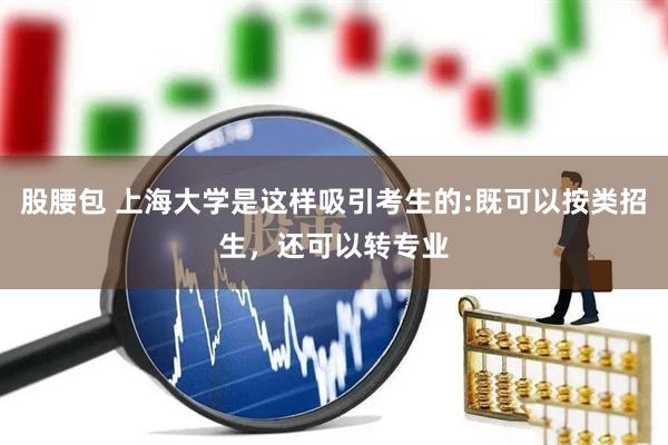 股腰包 上海大学是这样吸引考生的:既可以按类招生，还可以转专业