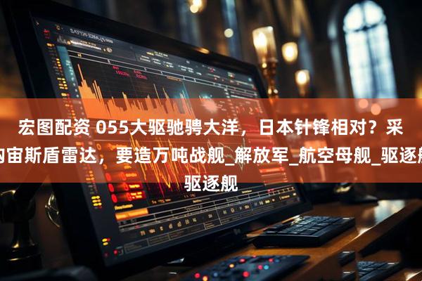 宏图配资 055大驱驰骋大洋，日本针锋相对？采购宙斯盾雷达，要造万吨战舰_解放军_航空母舰_驱逐舰