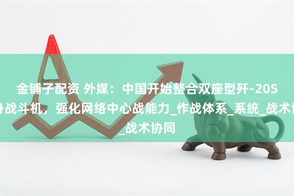 金铺子配资 外媒：中国开始整合双座型歼-20S隐身战斗机，强化网络中心战能力_作战体系_系统_战术协同
