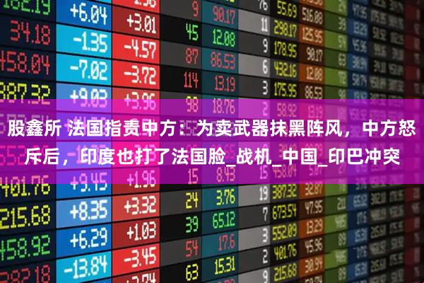 股鑫所 法国指责中方：为卖武器抹黑阵风，中方怒斥后，印度也打了法国脸_战机_中国_印巴冲突