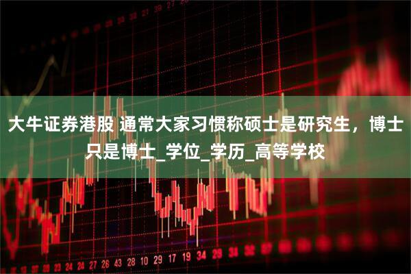 大牛证券港股 通常大家习惯称硕士是研究生，博士只是博士_学位_学历_高等学校