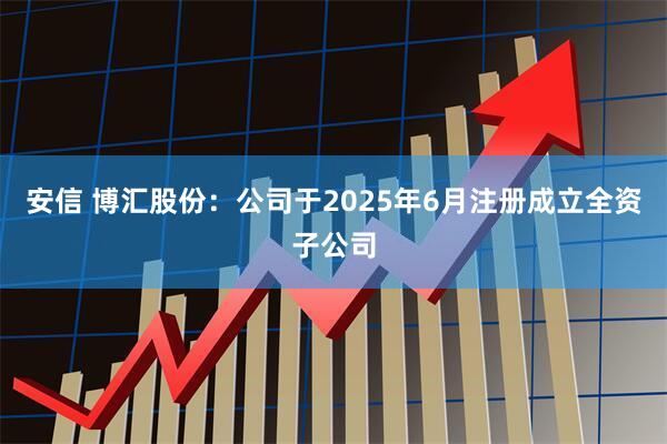 安信 博汇股份：公司于2025年6月注册成立全资子公司