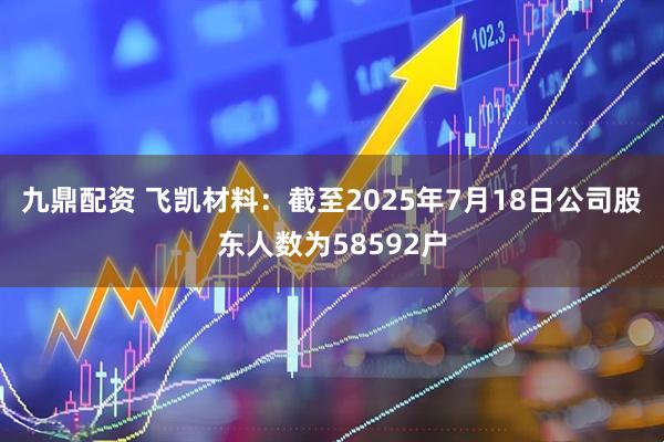 九鼎配资 飞凯材料：截至2025年7月18日公司股东人数为58592户