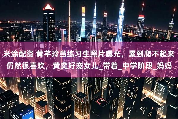 米涂配资 黄芊玲当练习生照片曝光，累到爬不起来仍然很喜欢，黄奕好宠女儿_带着_中学阶段_妈妈