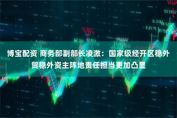 博宝配资 商务部副部长凌激：国家级经开区稳外贸稳外资主阵地责任担当更加凸显