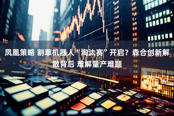 凤凰策略 割草机器人“淘汰赛”开启？森合创新解散背后 难解量产难题