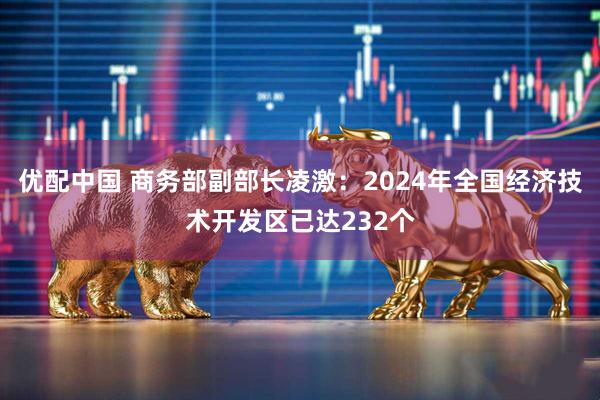 优配中国 商务部副部长凌激：2024年全国经济技术开发区已达232个