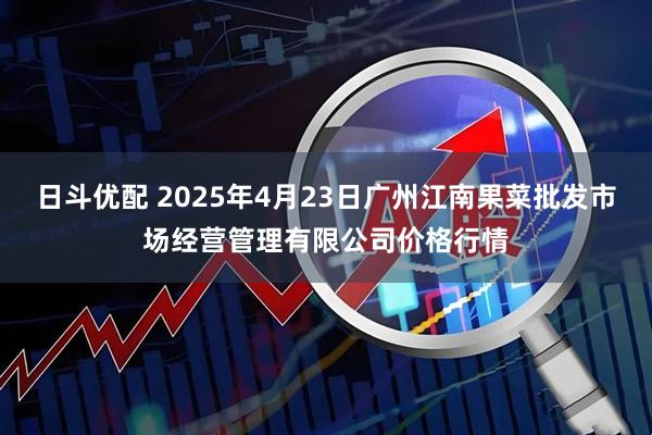 日斗优配 2025年4月23日广州江南果菜批发市场经营管理有限公司价格行情