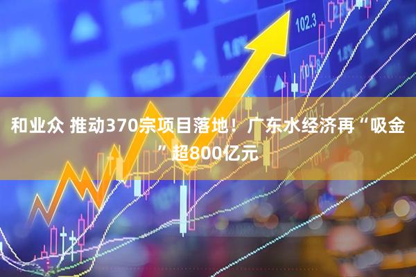 和业众 推动370宗项目落地！广东水经济再“吸金”超800亿元