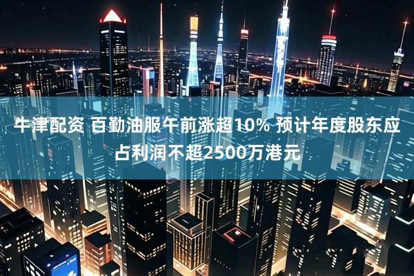 牛津配资 百勤油服午前涨超10% 预计年度股东应占利润不超2500万港元