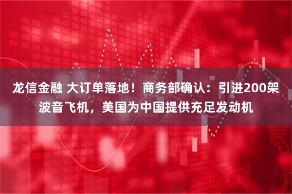 龙信金融 大订单落地！商务部确认：引进200架波音飞机，美国为中国提供充足发动机