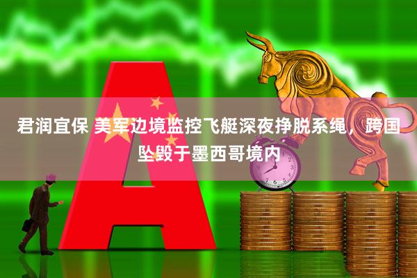 君润宜保 美军边境监控飞艇深夜挣脱系绳，跨国坠毁于墨西哥境内